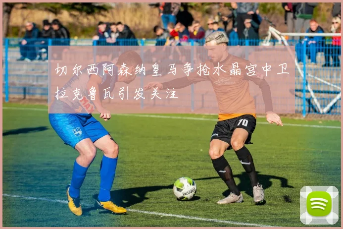 切尔西阿森纳皇马争抢水晶宫中卫拉克鲁瓦引发关注