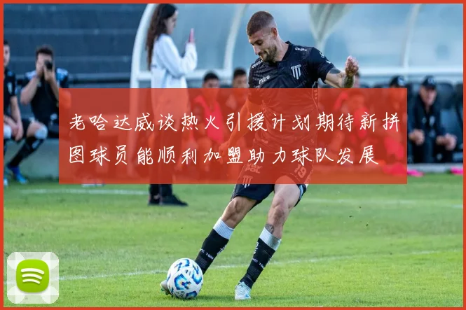 老哈达威谈热火引援计划期待新拼图球员能顺利加盟助力球队发展