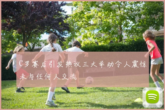 C罗赛后引发热议三大举动令人震惊未与任何人交流