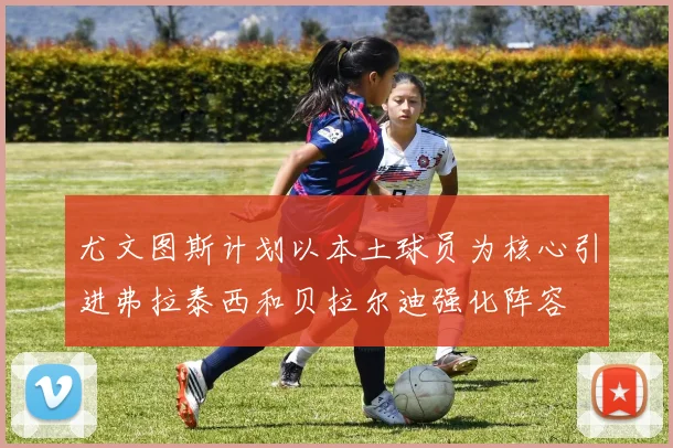 尤文图斯计划以本土球员为核心引进弗拉泰西和贝拉尔迪强化阵容
