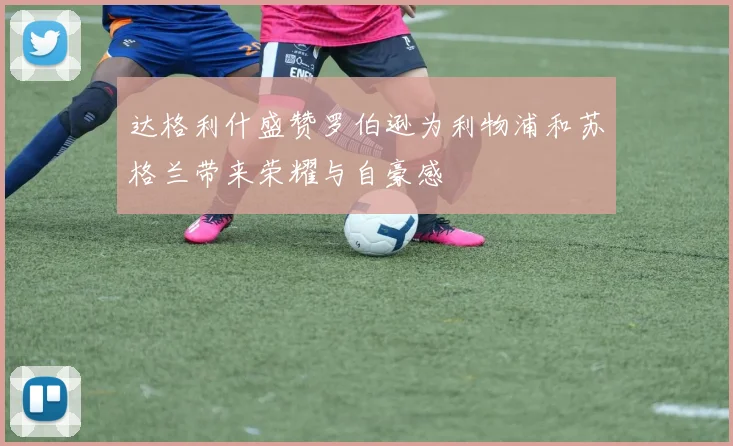 达格利什盛赞罗伯逊为利物浦和苏格兰带来荣耀与自豪感