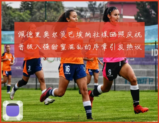 佩德里奥尔莫巴埃纳社媒晒照庆祝晋级八强甜蜜混乱的序章引发热议