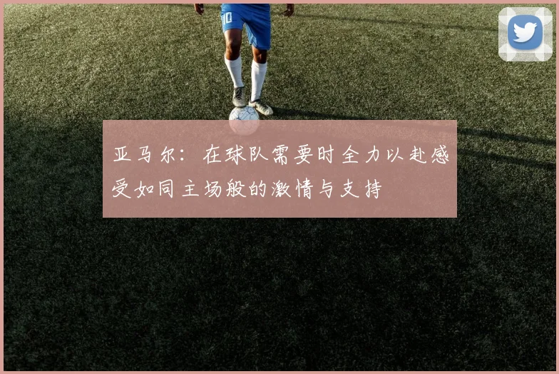 亚马尔：在球队需要时全力以赴感受如同主场般的激情与支持