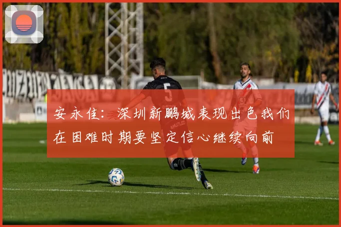 安永佳：深圳新鹏城表现出色我们在困难时期要坚定信心继续向前