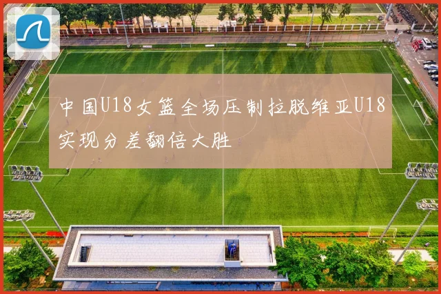 中国U18女篮全场压制拉脱维亚U18实现分差翻倍大胜