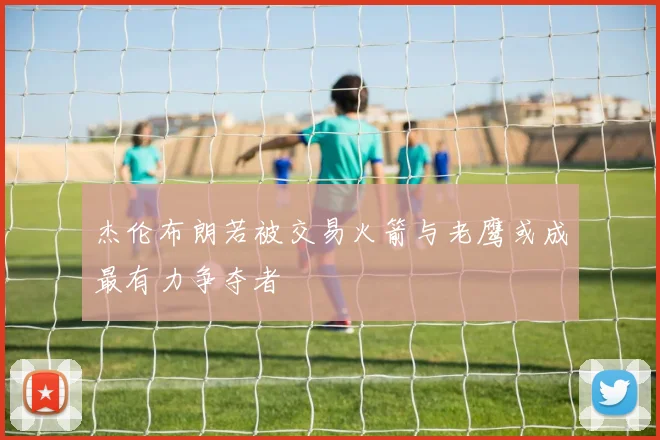 杰伦布朗若被交易火箭与老鹰或成最有力争夺者