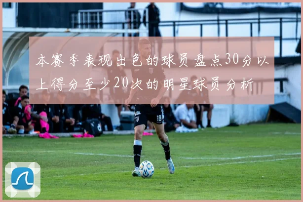 本赛季表现出色的球员盘点30分以上得分至少20次的明星球员分析