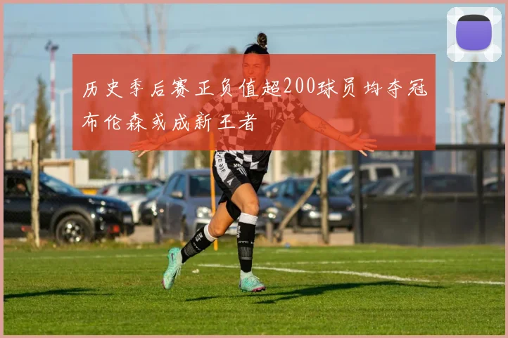 历史季后赛正负值超200球员均夺冠布伦森或成新王者