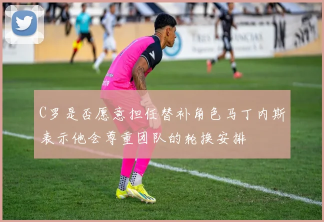 C罗是否愿意担任替补角色马丁内斯表示他会尊重团队的轮换安排