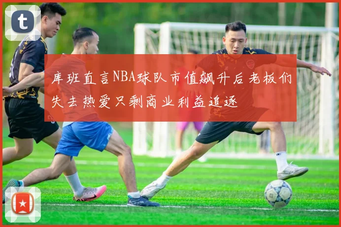 库班直言NBA球队市值飙升后老板们失去热爱只剩商业利益追逐