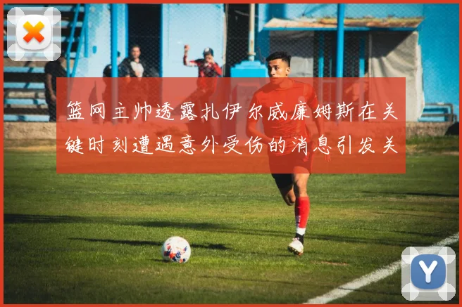 篮网主帅透露扎伊尔威廉姆斯在关键时刻遭遇意外受伤的消息引发关注