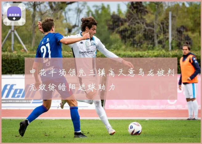 申花半场领先三镇高天意乌龙被判无效徐皓阳进球助力