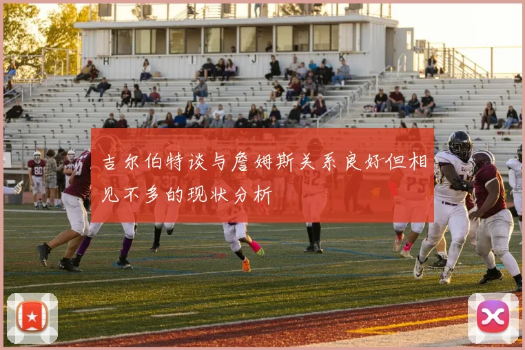 吉尔伯特谈与詹姆斯关系良好但相见不多的现状分析