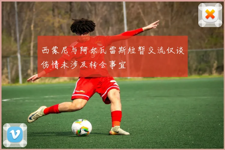 西蒙尼与阿尔瓦雷斯短暂交流仅谈伤情未涉及转会事宜