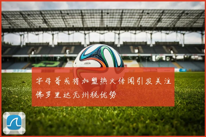 字母哥或将加盟热火传闻引发关注佛罗里达无州税优势