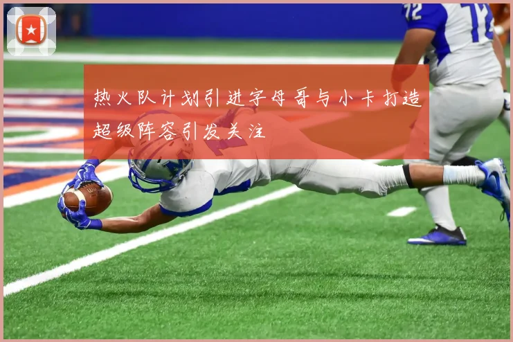 热火队计划引进字母哥与小卡打造超级阵容引发关注