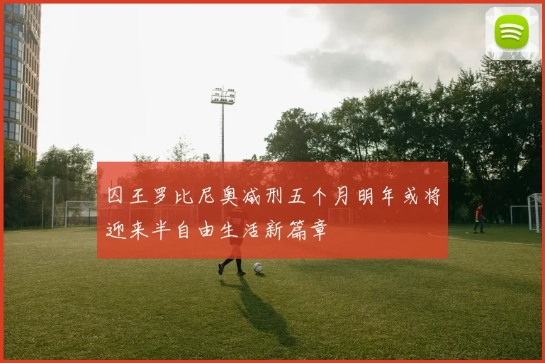囚王罗比尼奥减刑五个月明年或将迎来半自由生活新篇章