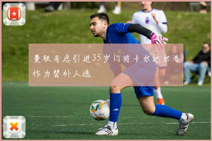 曼联考虑引进35岁门将卡尔达尔洛作为替补人选