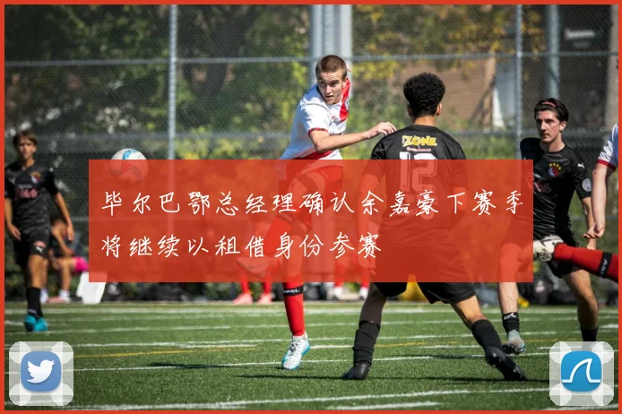毕尔巴鄂总经理确认余嘉豪下赛季将继续以租借身份参赛