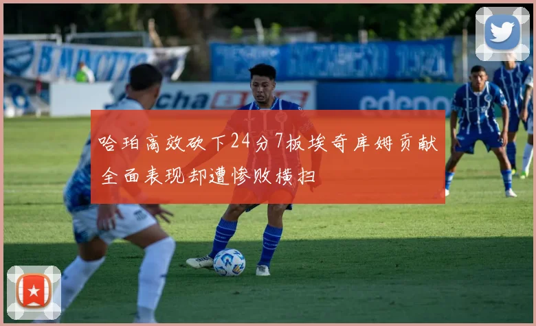 哈珀高效砍下24分7板埃奇库姆贡献全面表现却遭惨败横扫