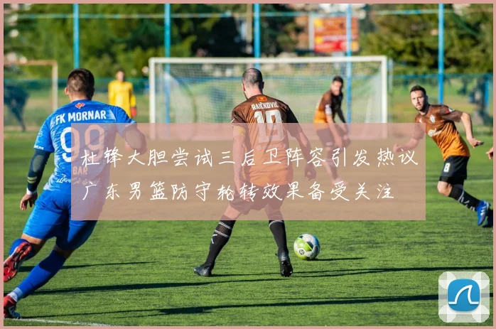 杜锋大胆尝试三后卫阵容引发热议广东男篮防守轮转效果备受关注